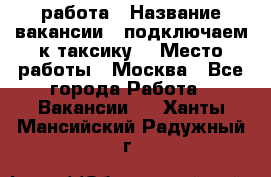 работа › Название вакансии ­ подключаем к таксику  › Место работы ­ Москва - Все города Работа » Вакансии   . Ханты-Мансийский,Радужный г.